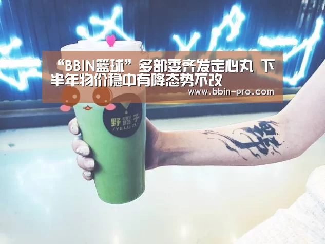 “BBIN篮球”多部委齐发定心丸 下半年物价稳中有降态势不改(图1) BBIN电竞